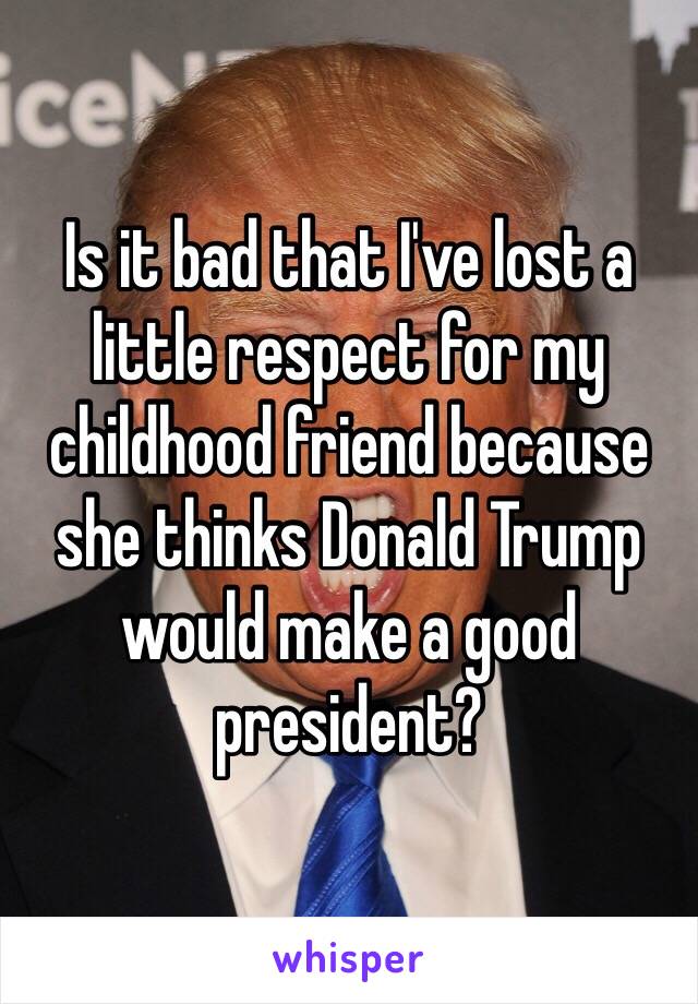Is it bad that I've lost a little respect for my childhood friend because she thinks Donald Trump would make a good president? 