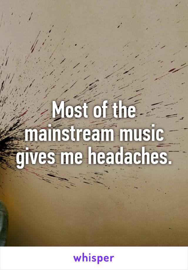 Most of the mainstream music gives me headaches.