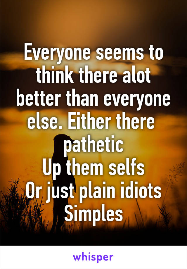 Everyone seems to think there alot better than everyone else. Either there 
pathetic
Up them selfs
Or just plain idiots
Simples