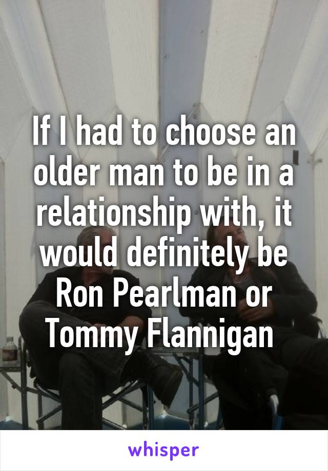 If I had to choose an older man to be in a relationship with, it would definitely be Ron Pearlman or Tommy Flannigan 