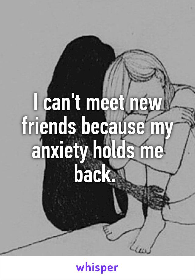 I can't meet new friends because my anxiety holds me back. 