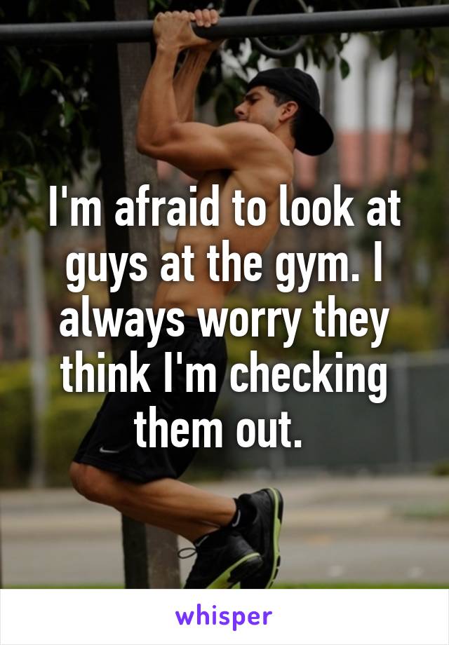 I'm afraid to look at guys at the gym. I always worry they think I'm checking them out. 