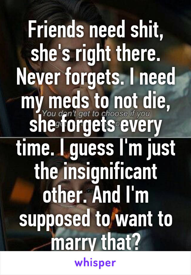 Friends need shit, she's right there. Never forgets. I need my meds to not die, she forgets every time. I guess I'm just the insignificant other. And I'm supposed to want to marry that?