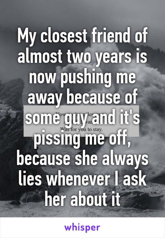 My closest friend of almost two years is now pushing me away because of some guy and it's pissing me off, because she always lies whenever I ask her about it