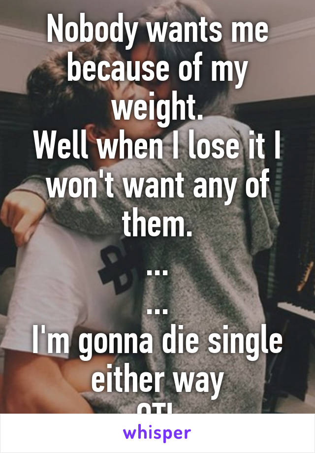 Nobody wants me because of my weight.
Well when I lose it I won't want any of them.
...
...
I'm gonna die single either way
OTL