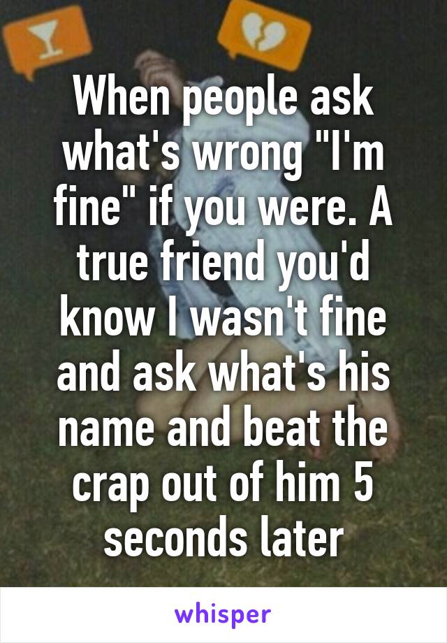 When people ask what's wrong "I'm fine" if you were. A true friend you'd know I wasn't fine and ask what's his name and beat the crap out of him 5 seconds later