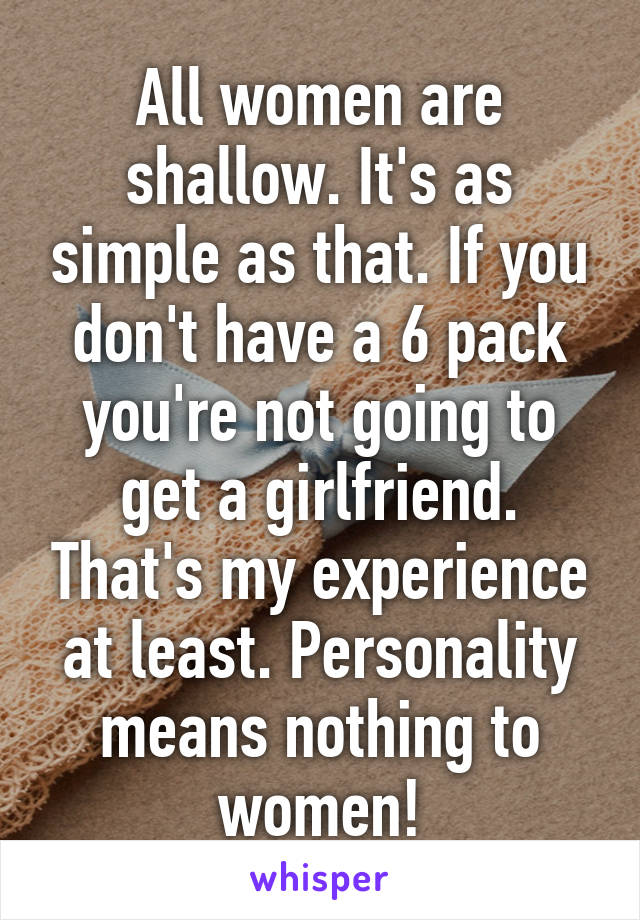 All women are shallow. It's as simple as that. If you don't have a 6 pack you're not going to get a girlfriend. That's my experience at least. Personality means nothing to women!