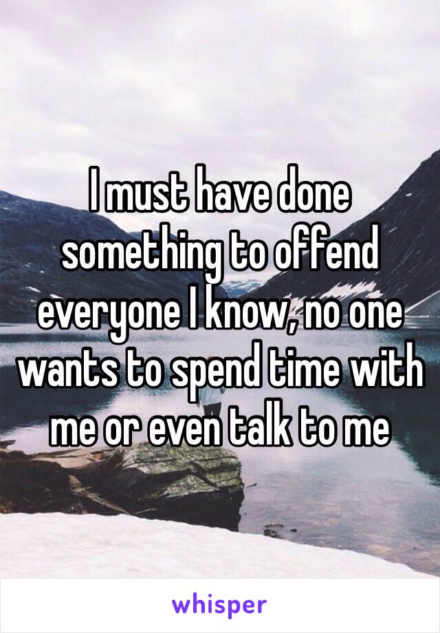 I must have done something to offend everyone I know, no one wants to spend time with me or even talk to me 