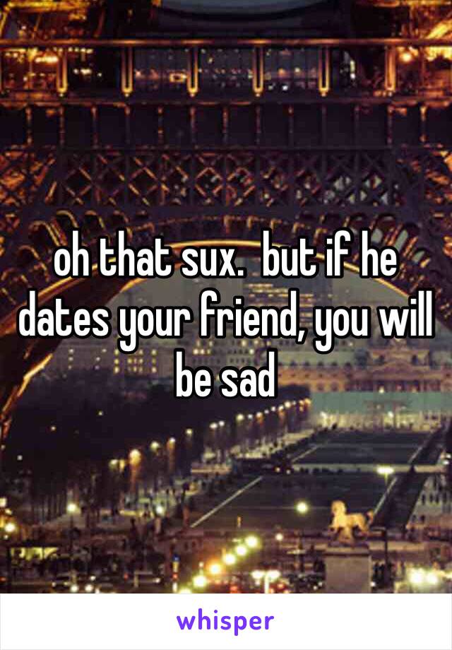 oh that sux.  but if he dates your friend, you will be sad 