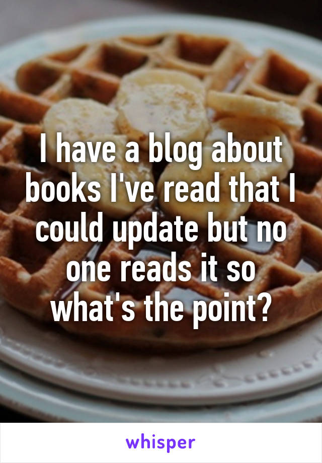 I have a blog about books I've read that I could update but no one reads it so what's the point?