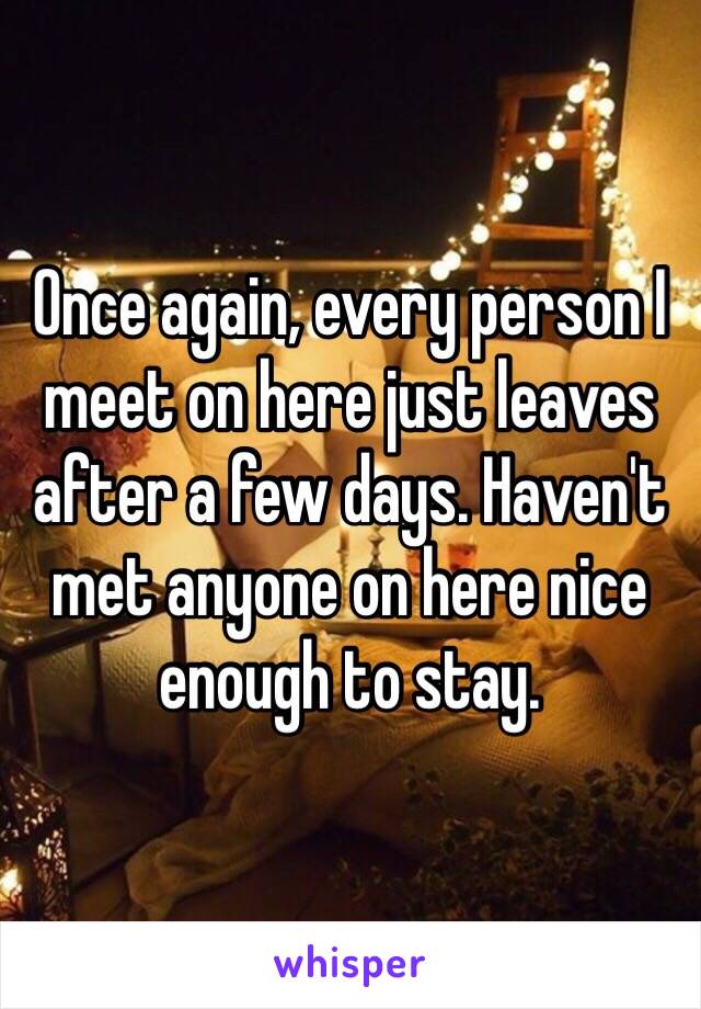 Once again, every person I meet on here just leaves after a few days. Haven't met anyone on here nice enough to stay.