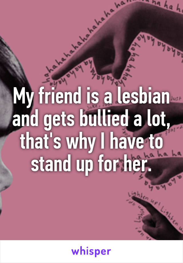 My friend is a lesbian and gets bullied a lot, that's why I have to stand up for her.