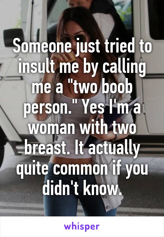 Someone just tried to insult me by calling me a "two boob person." Yes I'm a woman with two breast. It actually quite common if you didn't know.