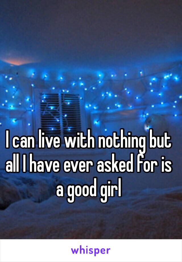 I can live with nothing but all I have ever asked for is a good girl