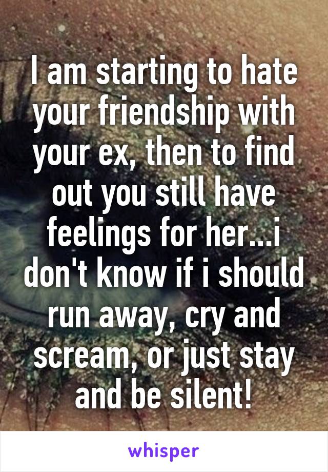 I am starting to hate your friendship with your ex, then to find out you still have feelings for her...i don't know if i should run away, cry and scream, or just stay and be silent!