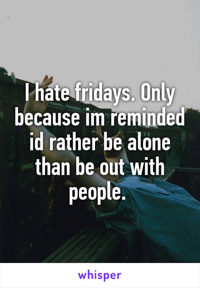 I hate fridays. Only because im reminded id rather be alone than be out with people. 