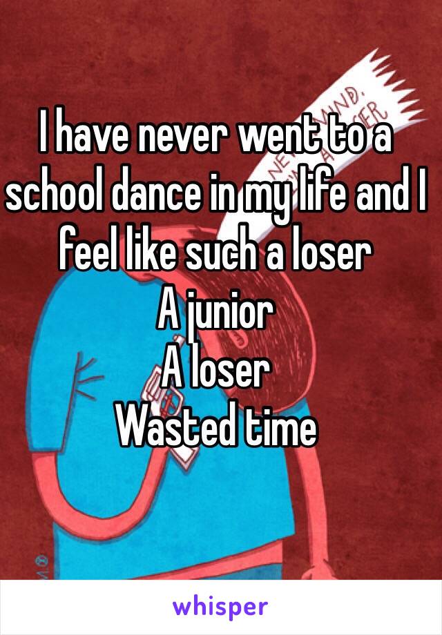 I have never went to a school dance in my life and I feel like such a loser 
A junior 
A loser 
Wasted time 
