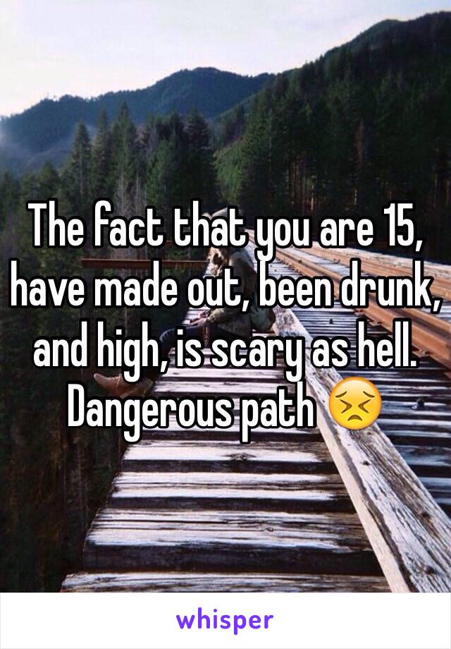 The fact that you are 15, have made out, been drunk, and high, is scary as hell. 
Dangerous path 😣