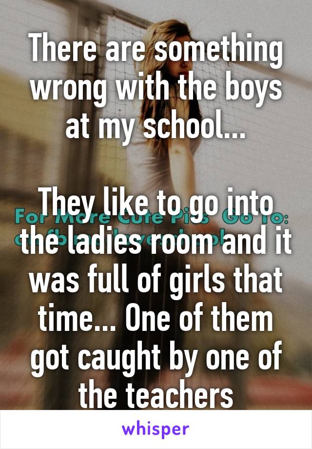 There are something wrong with the boys at my school...

They like to go into the ladies room and it was full of girls that time... One of them got caught by one of the teachers