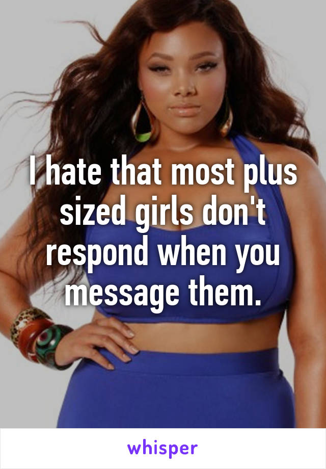 I hate that most plus sized girls don't respond when you message them.