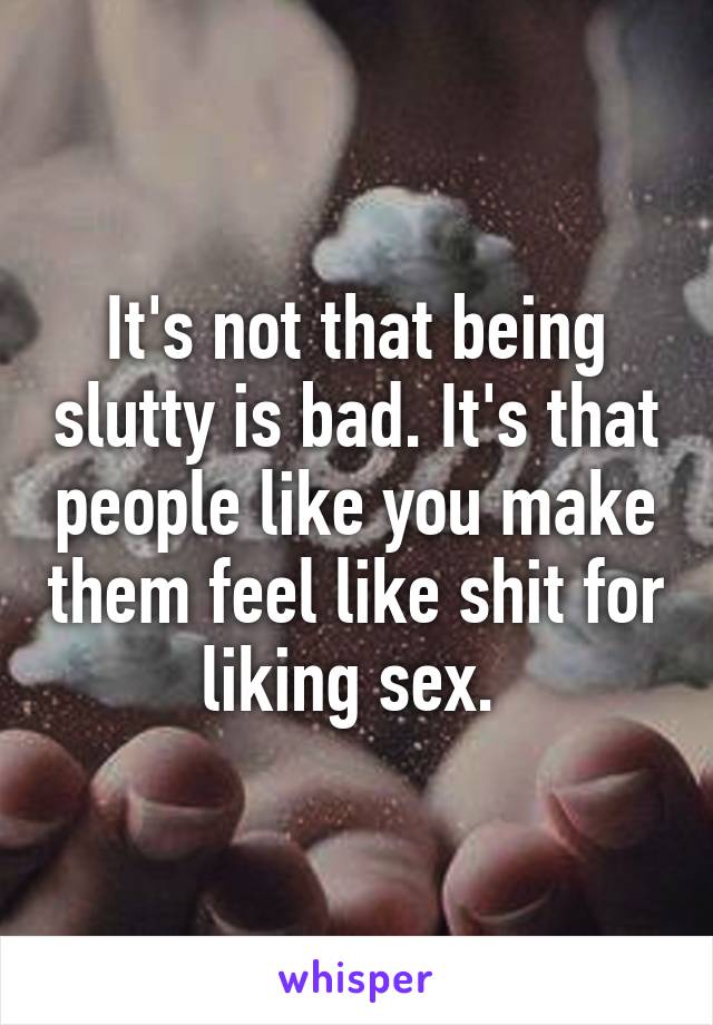 It's not that being slutty is bad. It's that people like you make them feel like shit for liking sex. 