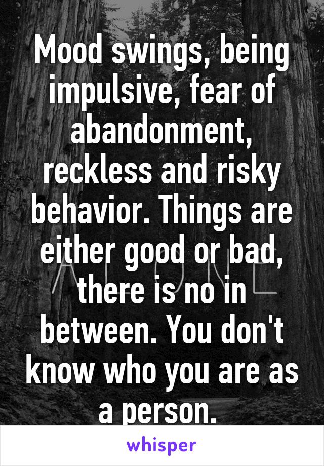 Mood swings, being impulsive, fear of abandonment, reckless and risky behavior. Things are either good or bad, there is no in between. You don't know who you are as a person. 