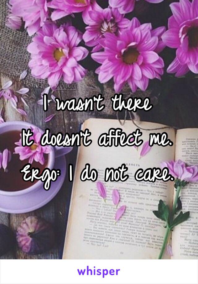 I wasn't there
It doesn't affect me. 
Ergo: I do not care.