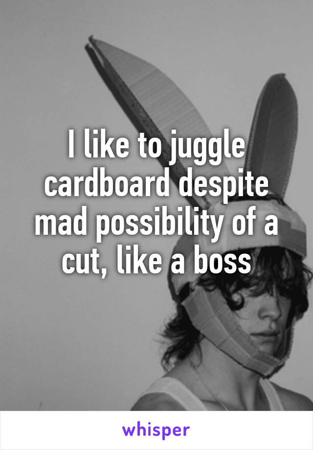 I like to juggle cardboard despite mad possibility of a cut, like a boss
