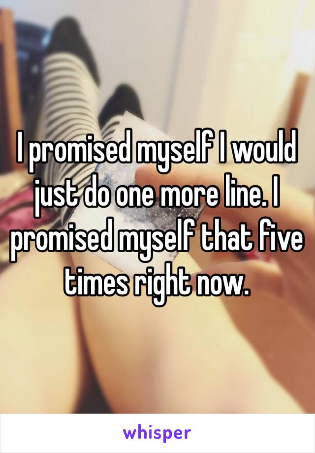 I promised myself I would just do one more line. I promised myself that five times right now.