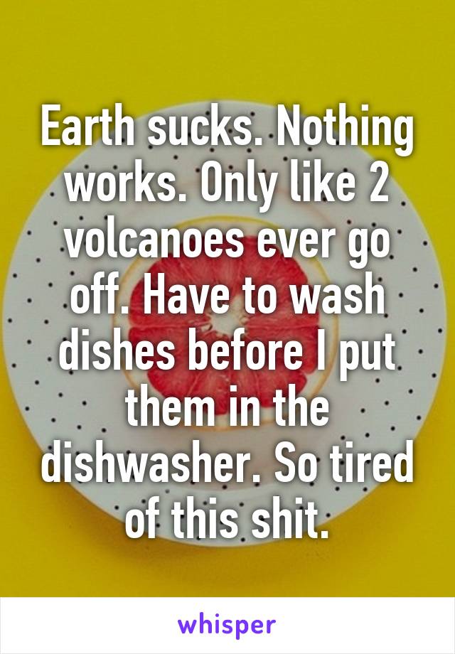 Earth sucks. Nothing works. Only like 2 volcanoes ever go off. Have to wash dishes before I put them in the dishwasher. So tired of this shit.