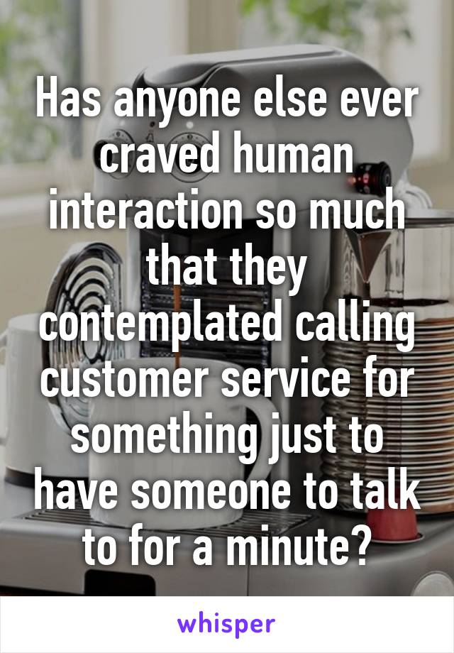 Has anyone else ever craved human interaction so much that they contemplated calling customer service for something just to have someone to talk to for a minute?
