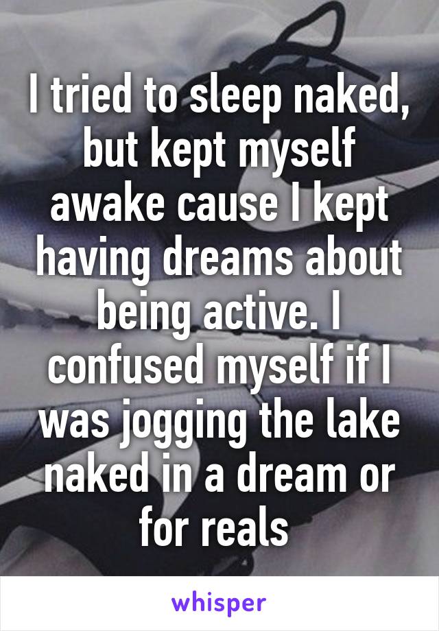 I tried to sleep naked, but kept myself awake cause I kept having dreams about being active. I confused myself if I was jogging the lake naked in a dream or for reals 