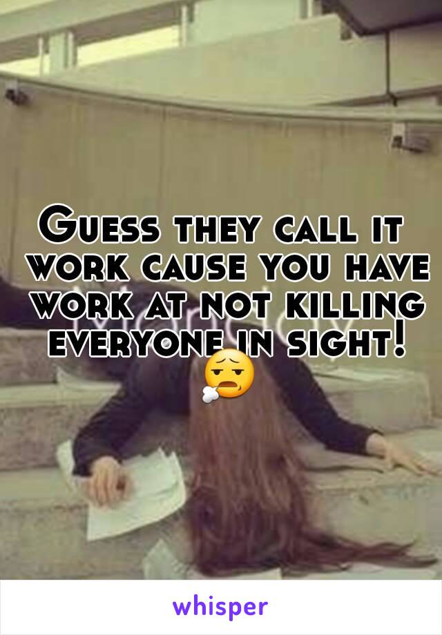 Guess they call it work cause you have work at not killing everyone in sight! 😧