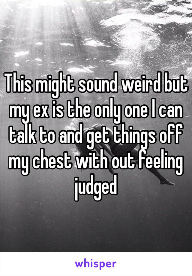 This might sound weird but my ex is the only one I can talk to and get things off my chest with out feeling judged