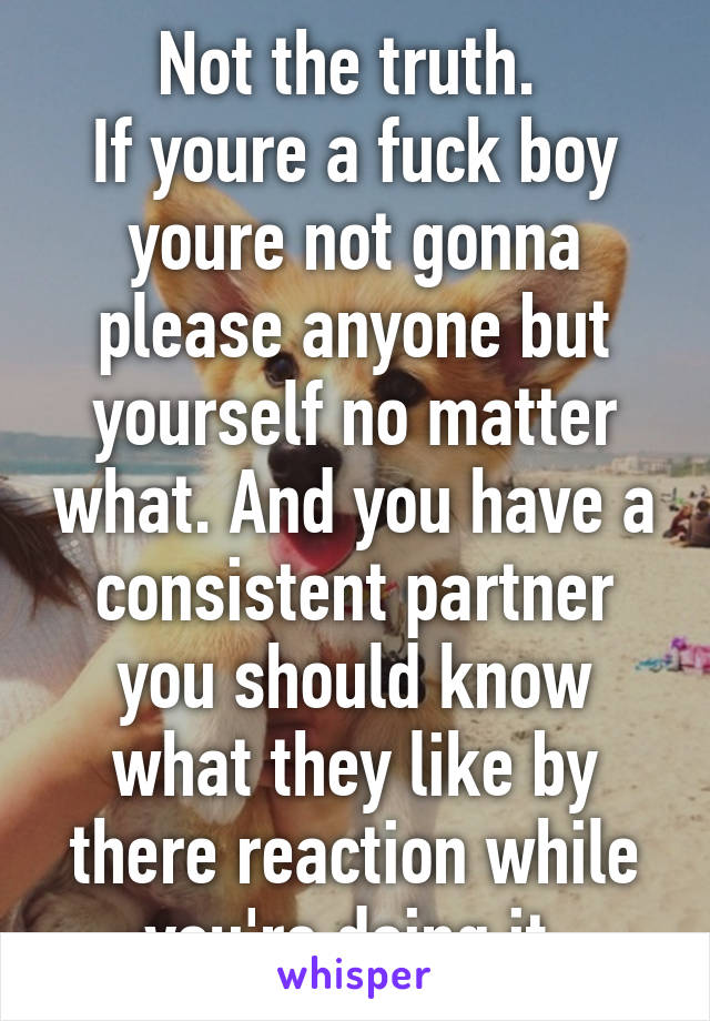 Not the truth. 
If youre a fuck boy youre not gonna please anyone but yourself no matter what. And you have a consistent partner you should know what they like by there reaction while you're doing it.
