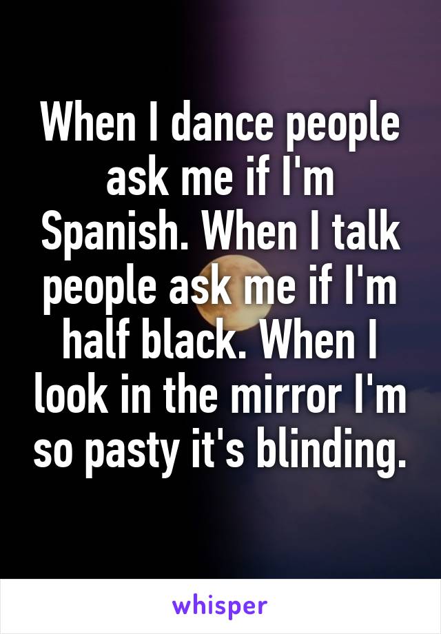 When I dance people ask me if I'm Spanish. When I talk people ask me if I'm half black. When I look in the mirror I'm so pasty it's blinding. 
