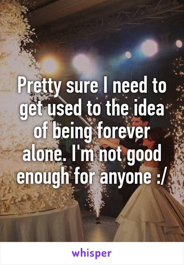Pretty sure I need to get used to the idea of being forever alone. I'm not good enough for anyone :/