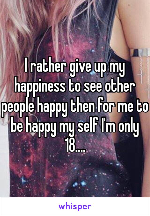 I rather give up my happiness to see other people happy then for me to be happy my self I'm only 18....