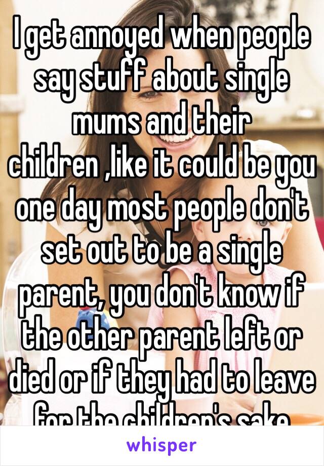I get annoyed when people say stuff about single mums and their children ,like it could be you one day most people don't set out to be a single parent, you don't know if the other parent left or died or if they had to leave for the children's sake