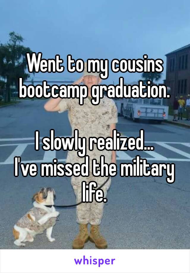 Went to my cousins bootcamp graduation. 

I slowly realized...
I've missed the military life. 