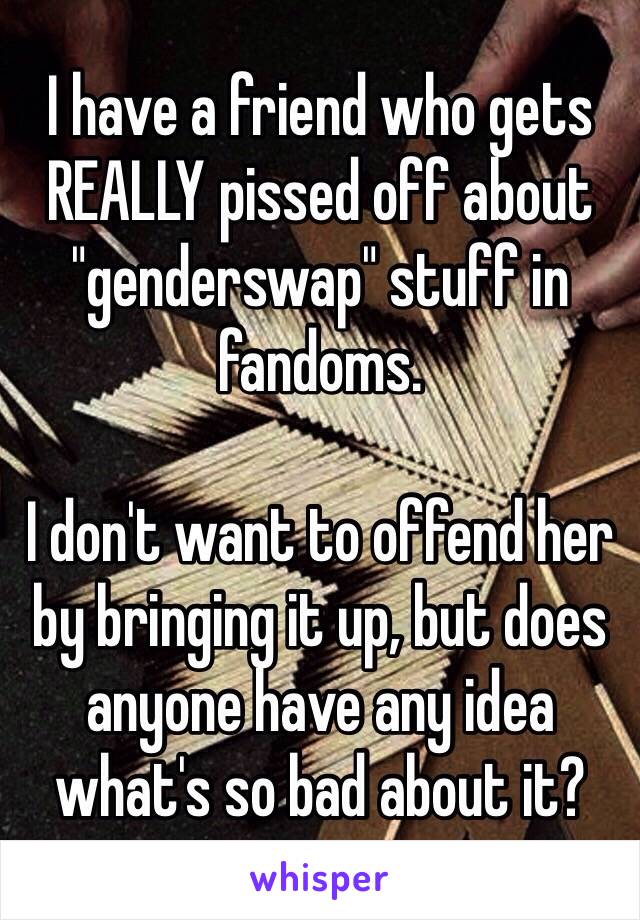 I have a friend who gets REALLY pissed off about "genderswap" stuff in fandoms.

I don't want to offend her by bringing it up, but does anyone have any idea what's so bad about it?