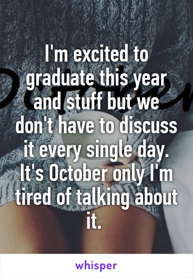 I'm excited to graduate this year and stuff but we don't have to discuss it every single day. It's October only I'm tired of talking about it. 