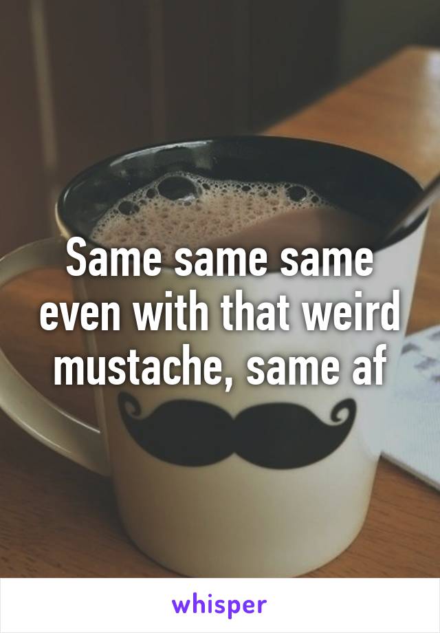 Same same same even with that weird mustache, same af