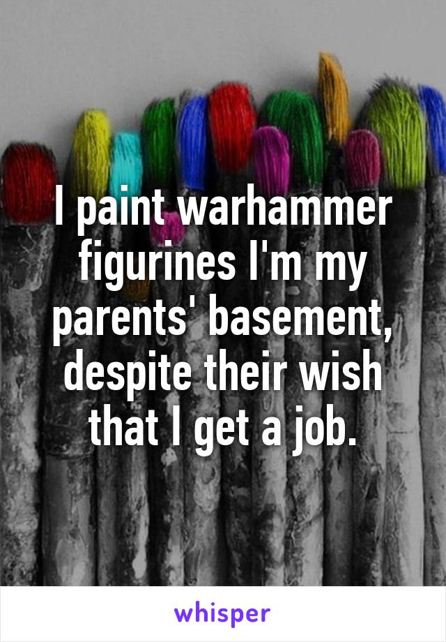 I paint warhammer figurines I'm my parents' basement, despite their wish that I get a job.