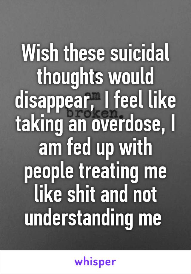Wish these suicidal thoughts would disappear,  I feel like taking an overdose, I am fed up with people treating me like shit and not understanding me 