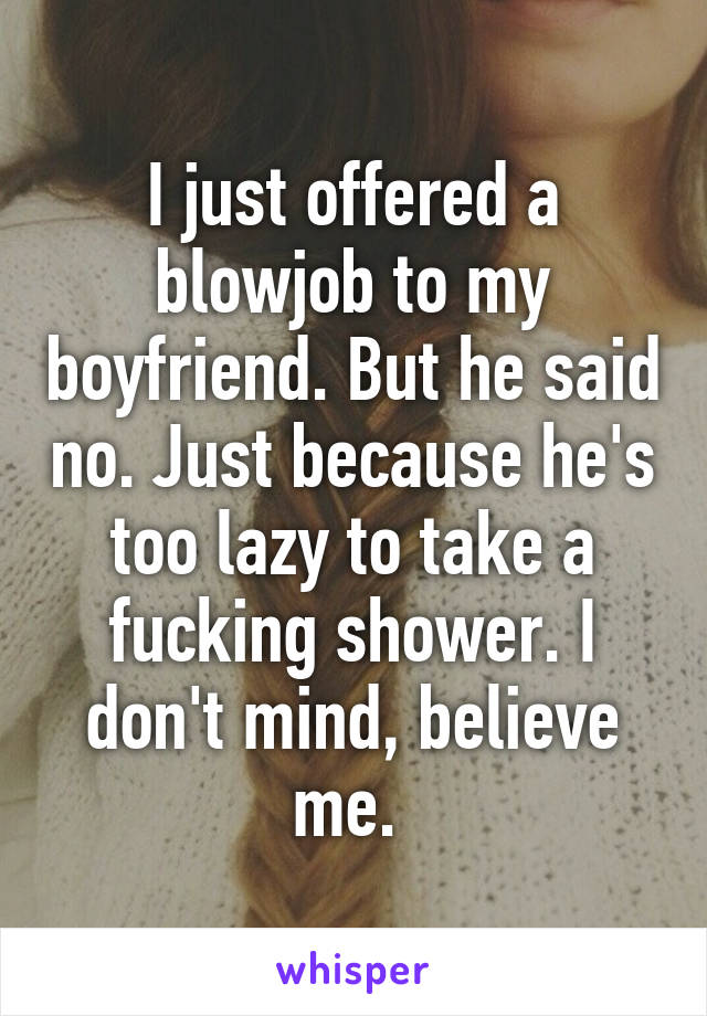 I just offered a blowjob to my boyfriend. But he said no. Just because he's too lazy to take a fucking shower. I don't mind, believe me. 