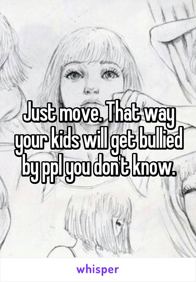 Just move. That way your kids will get bullied by ppl you don't know.