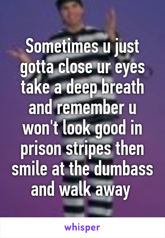 Sometimes u just gotta close ur eyes take a deep breath and remember u won't look good in prison stripes then smile at the dumbass and walk away 