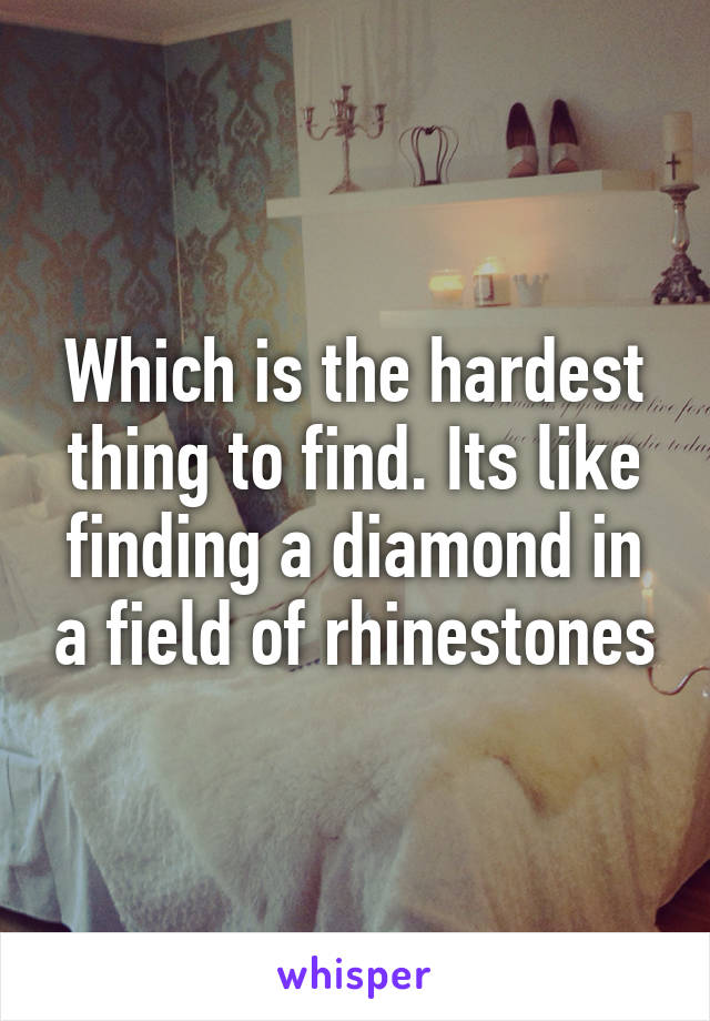Which is the hardest thing to find. Its like finding a diamond in a field of rhinestones