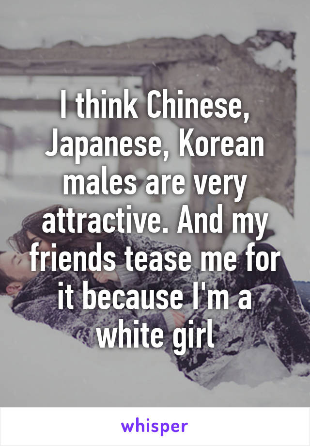 I think Chinese, Japanese, Korean males are very attractive. And my friends tease me for it because I'm a white girl